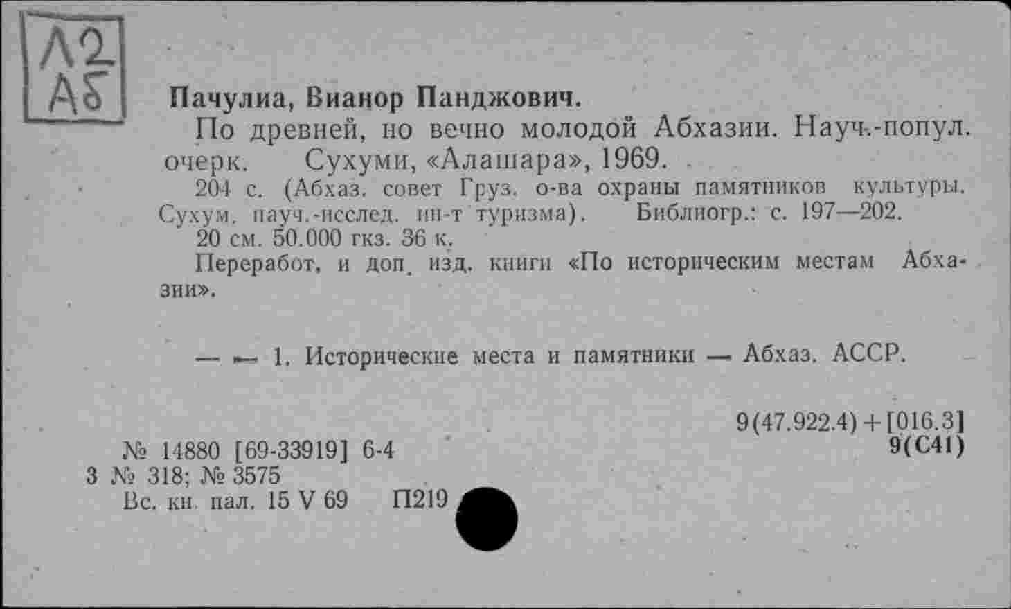 ﻿м.
ÄS'
Пачулиа, Вианор Панджович.
По древней, но вечно молодой Абхазии. Науч-.-попул. очерк. Сухуми, «Алашара», 1969. .
204 с. (Абхаз, совет Груз, о-ва охраны памятников культуры.
Сухум, пауч.-исслед. ин-т туризма). Библиогр.: с. 197—202.
20 см. 50.000 гкз. 36 к.
Переработ, и доп. изд. книги «По историческим местам Абхазии».
— »—1. Исторические места и памятники Абхаз. АССР.
№ 14880 [69-33919] 6-4
9(47.922.4)+ [016.3]
9(С41)
3 № 318; № 3575
Вс. кн пал. 15 V 69	П219